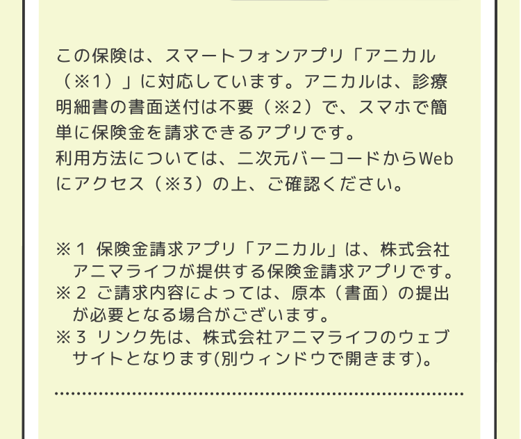この保険は、スマートフォンアプリ「アニカル
(※1)」に対応しています。 アニカルは、 診療
明細書の書面送付は不要 (※2)でスマホで簡
単に保険金を請求できるアプリです。
利用方法については、 二次元バーコードからWeb
にアクセス(※3)の上、ご確認ください。
※1 保険金請求アプリ 「アニカル」 は、 株式会社
アニマライフが提供する保険金請求アプリです。
※2 ご請求内容によっては、 原本 (書面)の提出
が必要となる場合がございます。
※3 リンク先は、 株式会社アニマライフのウェブ
サイトとなります (別ウィンドウで開きます)。