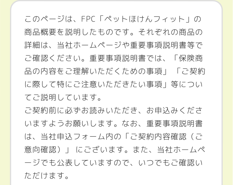このページは、FPC 「ペットほけんフィット」の
商品概要を説明したものです。 それぞれの商品の
詳細は、当社ホームページや重要事項説明書等で
ご確認ください。 重要事項説明書では、 「保険商
品の内容をご理解いただくための事項」 「ご契約
に際して特にご注意いただきたい事項」 等につい
てご説明しています。
ご契約前に必ずお読みいただき、お申込みくださ
いますようお願いします。 なお、 重要事項説明書
は、当社申込フォーム内の「ご契約内容確認(ご
意向確認)」にございます。 また、当社ホームペ
ージでも公表していますので、いつでもご確認い
ただけます。