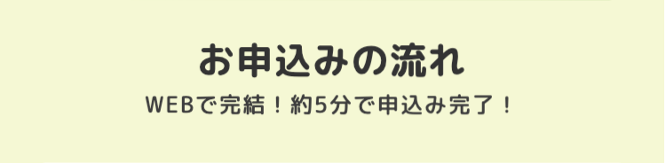 お申込みの流れ
WEBで完結! 約5分で申込み完了!