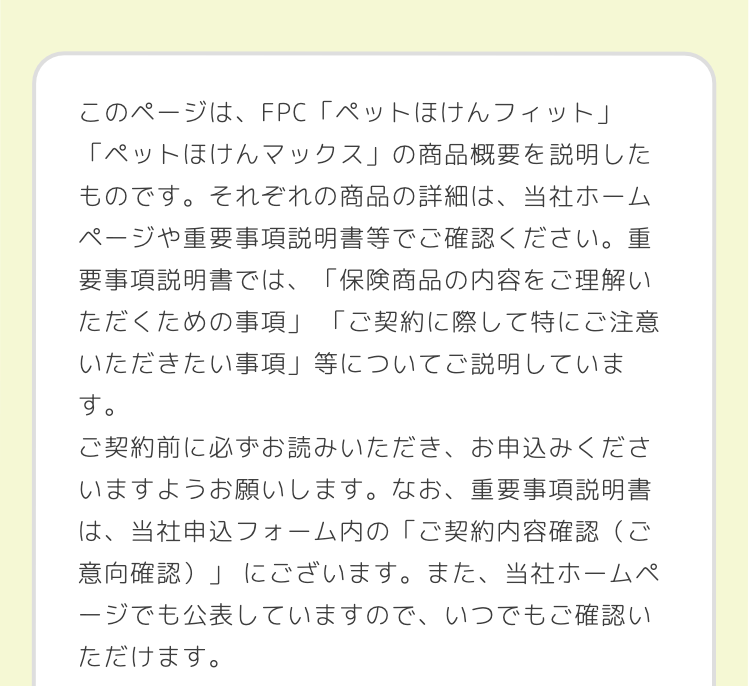 このページは、FPC 「ペットほけんフィット」
「ペットほけんマックス」の商品概要を説明した
ものです。それぞれの商品の詳細は、当社ホーム
ページや重要事項説明書等でご確認ください。 重
要事項説明書では、「保険商品の内容をご理解い
ただくための事項」 「ご契約に際して特にご注意
いただきたい事項」等についてご説明していま
す。
ご契約前に必ずお読みいただき、お申込みくださ
いますようお願いします。 なお、 重要事項説明書
は、当社申込フォーム内の「ご契約内容確認(ご
「意向確認)」にございます。 また、 当社ホームペ
ージでも公表していますので、いつでもご確認い
ただけます。