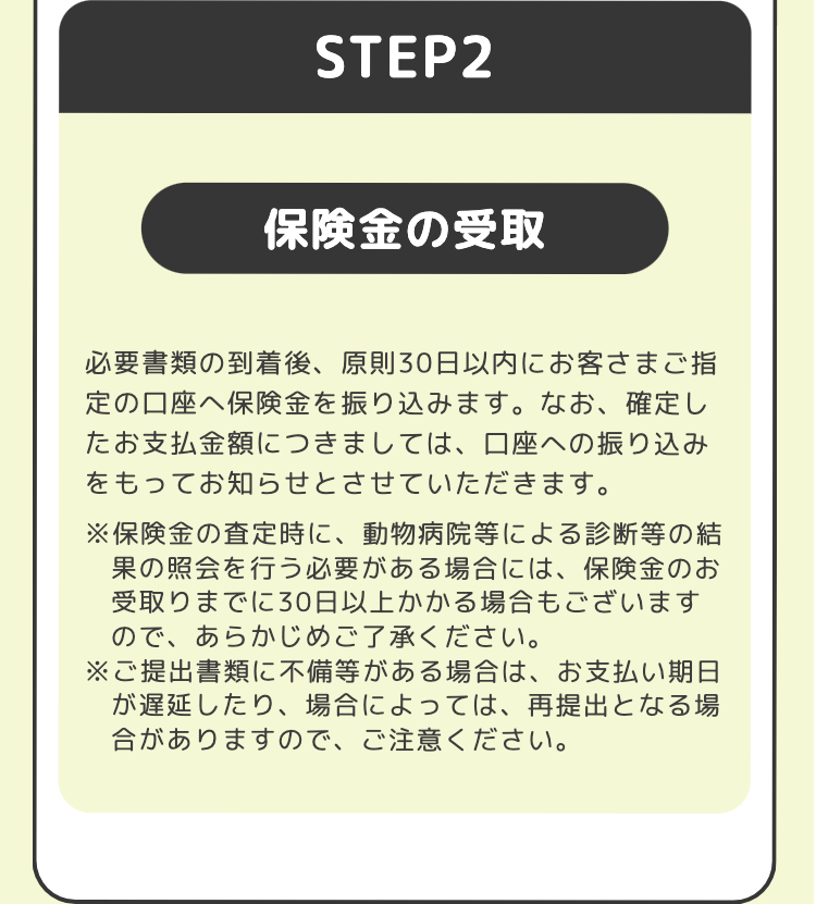 STEP2
保険金の受取
必要書類の到着後、 原則30日以内にお客さまご指
定の口座へ保険金を振り込みます。 なお、確定し
たお支払金額につきましては、口座への振り込み
をもってお知らせとさせていただきます。
※保険金の査定時に、動物病院等による診断等の結
果の照会を行う必要がある場合には、保険金のお
受取りまでに30日以上かかる場合もございます
ので、あらかじめご了承ください。
※ご提出書類に不備等がある場合は、お支払い期日
が遅延したり、 場合によっては、再提出となる場
合がありますので、ご注意ください。