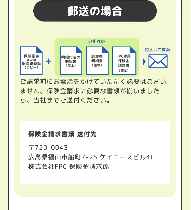 郵送の場合
いずれか
封入して投函
保険証券
または
|明細付きの
領収書
診療費
FPC専用
明細書
保険金
保険継続証
(コピー)
(原本)
(原本)
請求書
☑
(原本)
ご請求前にお電話をかけていただく必要はござい
ません。 保険金請求に必要な書類が揃いました
ら、当社までご送付ください。
保険金請求書類送付先
T720-0043
広島県福山市船町7-25 ケイエースビル4F
株式会社FPC 保険金請求係