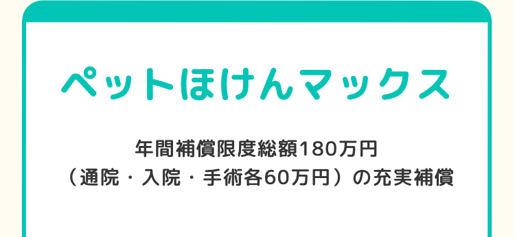 ペットほけんマックス
年間補償限度総額180万円
(通院・入院・手術各60万円)の充実補償