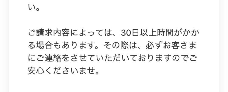 い。
ご請求内容によっては、30日以上時間がかか
る場合もあります。 その際は、必ずお客さま
にご連絡をさせていただいておりますのでご
安心くださいませ。