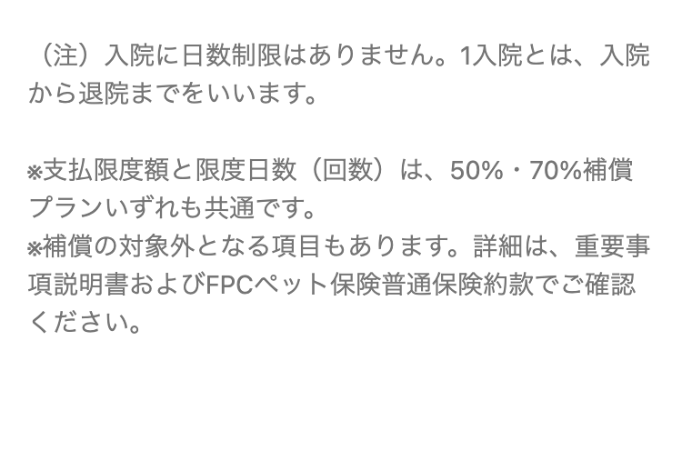(注) 入院に日数制限はありません。 1入院とは、入院
から退院までをいいます。
※支払限度額と限度日数 (回数) は、 50% 70%補償
プランいずれも共通です。
※補償の対象外となる項目もあります。 詳細は、重要事
項説明書およびFPCペット保険普通保険約款でご確認
ください。