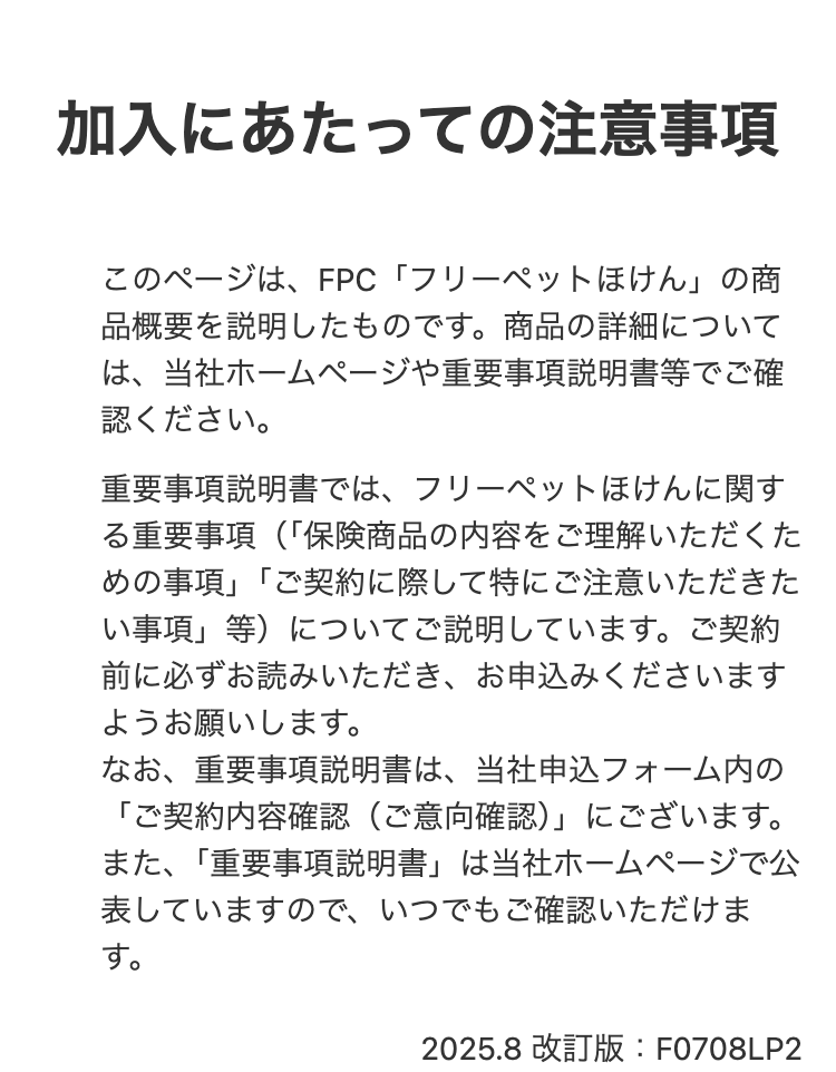 加入にあたっての注意事項
このページは、FPC 「フリーペットほけん」の商
品概要を説明したものです。 商品の詳細について
は、当社ホームページや重要事項説明書等でご確
認ください。
重要事項説明書では、フリーペットほけんに関す
る重要事項(「保険商品の内容をご理解いただくた
めの事項」「ご契約に際して特にご注意いただきた
い事項」等)についてご説明しています。 ご契約
前に必ずお読みいただき、 お申込みくださいます
ようお願いします。
なお、重要事項説明書は、当社申込フォーム内の
「ご契約内容確認(ご意向確認)」 にございます。
また、 「重要事項説明書」は当社ホームページで公
表していますので、いつでもご確認いただけま
す。
2025.8 改訂版 : F0708LP2