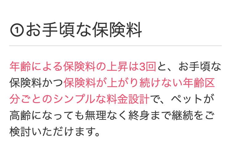 ①お手頃な保険料
年齢による保険料の上昇は3回と、 お手頃な
保険料かつ保険料が上がり続けない年齢区
分ごとのシンプルな料金設計で、ペットが
高齢になっても無理なく終身まで継続をご
検討いただけます。