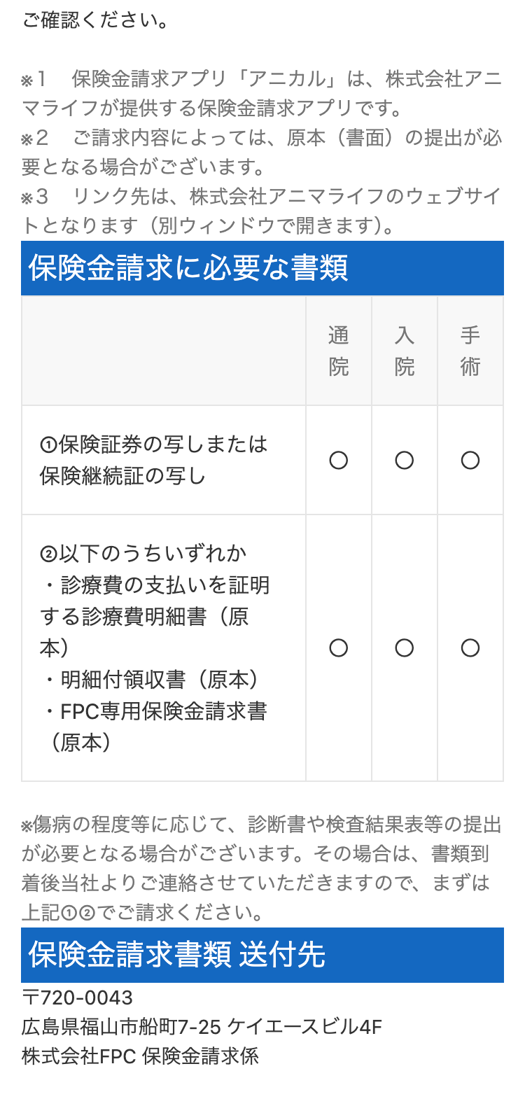 ご確認ください。
* 1 保険金請求アプリ「アニカル」 は、 株式会社アニ
マライフが提供する保険金請求アプリです。
※2 ご請求内容によっては、 原本 (書面)の提出が必
要となる場合がございます。
※3 リンク先は、 株式会社アニマライフのウェブサイ
トとなります(別ウィンドウで開きます)。
保険金請求に必要な書類
手 術
入院
通院
①保険証券の写しまたは
保険継続証の写し
② 以下のうちいずれか
・診療費の支払いを証明
する診療費明細書(原
本)
•
・明細付領収書(原本)
・FPC専用保険金請求書
(原本)
※傷病の程度等に応じて、 診断書や検査結果表等の提出
が必要となる場合がございます。 その場合は、書類到
着後当社よりご連絡させていただきますので、まずは
上記①②でご請求ください。
保険金請求書類送付先
T720-0043
広島県福山市船町7-25 ケイエースビル4F
株式会社FPC 保険金請求係