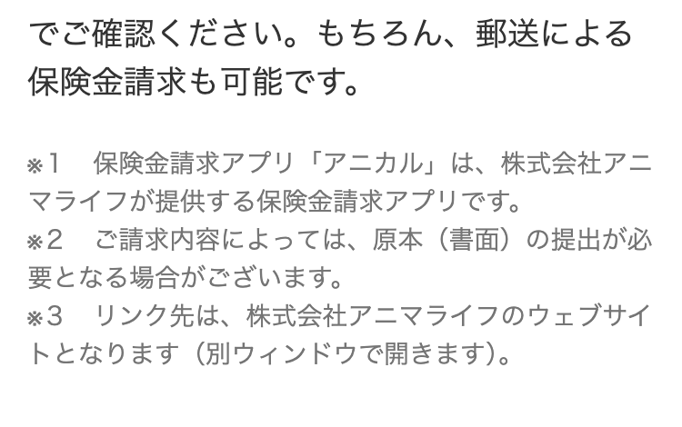 でご確認ください。 もちろん、郵送による
保険金請求も可能です。
* 1 保険金請求アプリ「アニカル」 は、 株式会社アニ
マライフが提供する保険金請求アプリです。
*2
ご請求内容によっては、 原本 (書面) の提出が必
要となる場合がございます。
*3 リンク先は、 株式会社アニマライフのウェブサイ
トとなります(別ウィンドウで開きます)。