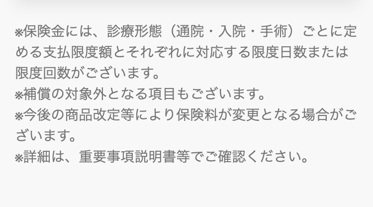 ※保険金には、診療形態(通院・入院・手術)ごとに定
める支払限度額とそれぞれに対応する限度日数または
限度回数がございます。
※補償の対象外となる項目もございます。
※今後の商品改定等により保険料が変更となる場合がご
ざいます。
※詳細は、 重要事項説明書等でご確認ください。
