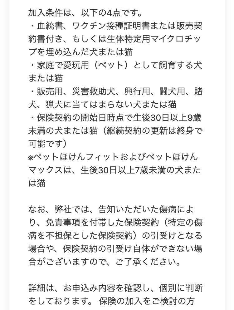 加入条件は、以下の4点です。
・血統書、ワクチン接種証明書または販売契
約書付き、もしくは生体特定用マイクロチッ
プを埋め込んだ犬または猫
・家庭で愛玩用 (ペット)として飼育する犬
または猫
・販売用、 災害救助犬、 興行用、闘犬用、賭
犬、 猟犬に当てはまらない犬または猫
・保険契約の開始日時点で生後30日以上9歳
未満の犬または猫 (継続契約の更新は終身で
可能です)
※ペットほけんフィットおよびペットほけん
マックスは、生後30日以上7歳未満の犬また
は猫
なお、弊社では、 告知いただいた傷病によ
り、免責事項を付帯した保険契約(特定の傷
病を不担保とした保険契約)の引受けとなる
場合や、保険契約の引受け自体ができない場
合がございますので、ご了承ください。
詳細は、お申込み内容を確認し、個別に判断
をしております。 保険の加入をご検討の方