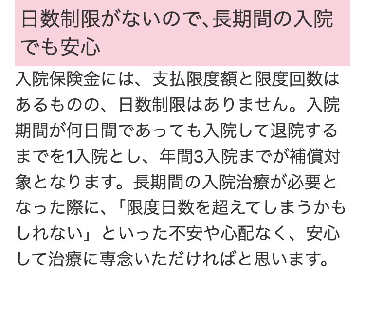 日数制限がないので、長期間の入院
でも安心
入院保険金には、支払限度額と限度回数は
あるものの、日数制限はありません。 入院
期間が何日間であっても入院して退院する
までを1入院とし、年間3入院までが補償対
象となります。 長期間の入院治療が必要と
なった際に、 「限度日数を超えてしまうかも
しれない」といった不安や心配なく、 安心
して治療に専念いただければと思います。