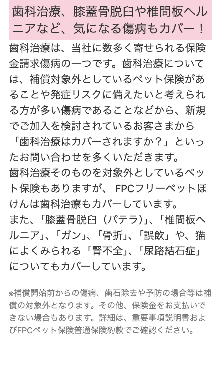歯科治療、膝蓋骨脱臼や椎間板ヘル
ニアなど、気になる傷病もカバー!
歯科治療は、当社に数多く寄せられる保険
金請求傷病の一つです。 歯科治療について
は、補償対象外としているペット保険があ
ることや発症リスクに備えたいと考えられ
る方が多い傷病であることなどから、新規
でご加入を検討されているお客さまから
「歯科治療はカバーされますか?」 といっ
たお問い合わせを多くいただきます。
歯科治療そのものを対象外としているペッ
ト保険もありますが、 FPCフリーペットほ
けんは歯科治療もカバーしています。
また、 「膝蓋骨脱臼 (パテラ)」、 「椎間板ヘ
ルニア」、「ガン」、「骨折」、「誤飲」や、猫
によくみられる 「腎不全」、 「尿路結石症」
についてもカバーしています。
※補償開始前からの傷病、歯石除去や予防の場合等は補
償の対象外となります。 その他、 保険金をお支払いで
きない場合もあります。 詳細は、 重要事項説明書およ
びFPCペット保険普通保険約款でご確認ください。