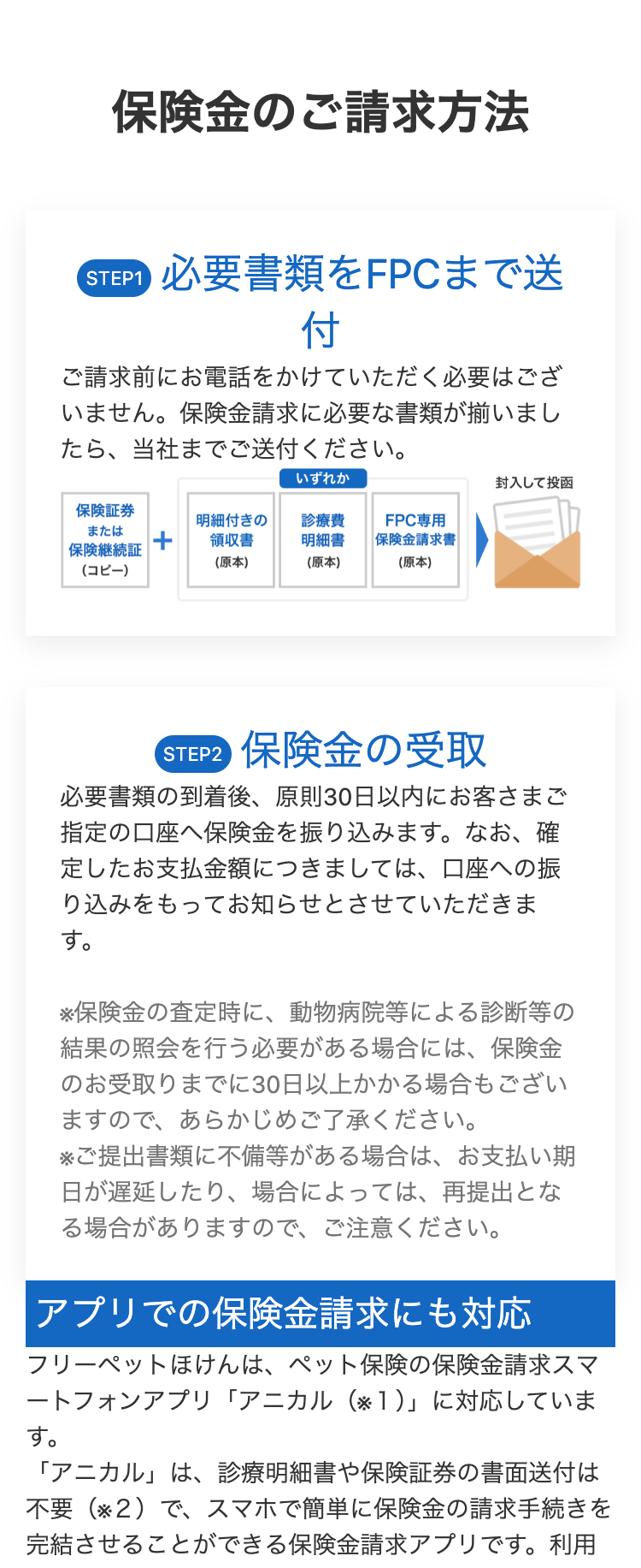 保険金のご請求方法
STEP1 必要書類をFPCまで送
付
ご請求前にお電話をかけていただく必要はござ
いません。 保険金請求に必要な書類が揃いまし
たら、当社までご送付ください。
いずれか
封入して投函
保險証券
または
明細付きの
診療費
FPC専用
領収書
明細書
保険継続証
(原本)
(原本)
保険金請求書
(原本)
(コピー)
STEP2 保険金の受取
必要書類の到着後、 原則30日以内にお客さまご
指定の口座へ保険金を振り込みます。 なお、 確
定したお支払金額につきましては、口座への振
り込みをもってお知らせとさせていただきま
す。
※保険金の査定時に、動物病院等による診断等の
結果の照会を行う必要がある場合には、保険金
のお受取りまでに30日以上かかる場合もござい
ますので、あらかじめご了承ください。
※ご提出書類に不備等がある場合は、 お支払い期
日が遅延したり、場合によっては、再提出とな
る場合がありますので、ご注意ください。
アプリでの保険金請求にも対応
フリーペットほけんは、ペット保険の保険金請求スマ
ートフォンアプリ「アニカル (※1)」に対応していま
す。
「アニカル」は、診療明細書や保険証券の書面送付は
不要(※2)で、 スマホで簡単に保険金の請求手続きを
完結させることができる保険金請求アプリです。利用