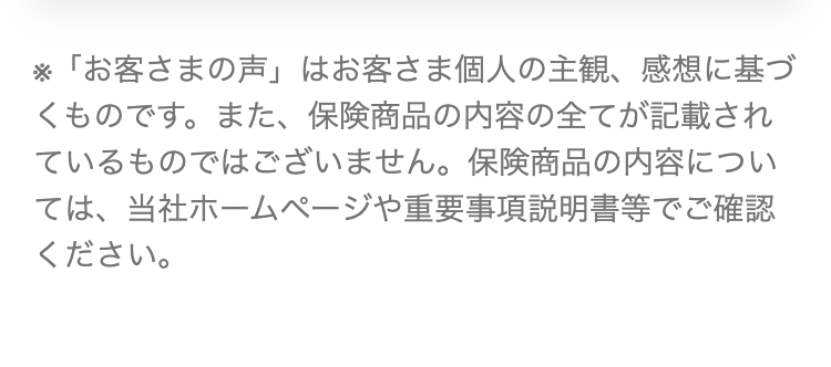 ※「お客さまの声」 はお客さま個人の主観、 感想に基づ
くものです。 また、 保険商品の内容の全てが記載され
ているものではございません。 保険商品の内容につい
ては、当社ホームページや重要事項説明書等でご確認
ください。
