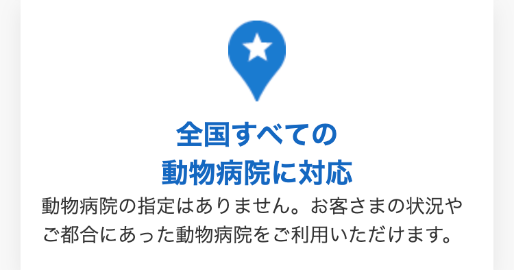 ★
全国すべての
動物病院に対応
動物病院の指定はありません。 お客さまの状況や
ご都合にあった動物病院をご利用いただけます。
