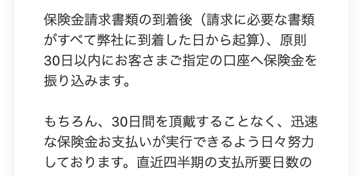 保険金請求書類の到着後 (請求に必要な書類
がすべて弊社に到着した日から起算)、原則
30日以内にお客さまご指定の口座へ保険金を
振り込みます。
もちろん、 30日間を頂戴することなく、 迅速
な保険金お支払いが実行できるよう日々努力
しております。 直近四半期の支払所要日数の