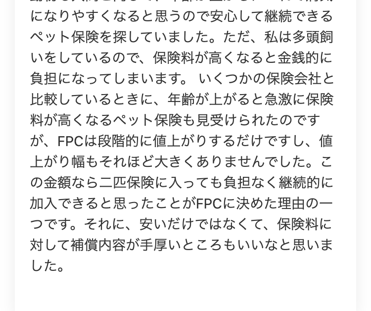 になりやすくなると思うので安心して継続できる
ペット保険を探していました。 ただ、 私は多頭飼
いをしているので、保険料が高くなると金銭的に
負担になってしまいます。 いくつかの保険会社と
比較しているときに、年齢が上がると急激に保険
料が高くなるペット保険も見受けられたのです
が、FPCは段階的に値上がりするだけですし、 値
上がり幅もそれほど大きくありませんでした。 こ
の金額なら二匹保険に入っても負担なく継続的に
加入できると思ったことがFPCに決めた理由の一
つです。それに、 安いだけではなくて、 保険料に
対して補償内容が手厚いところもいいなと思いま
した。