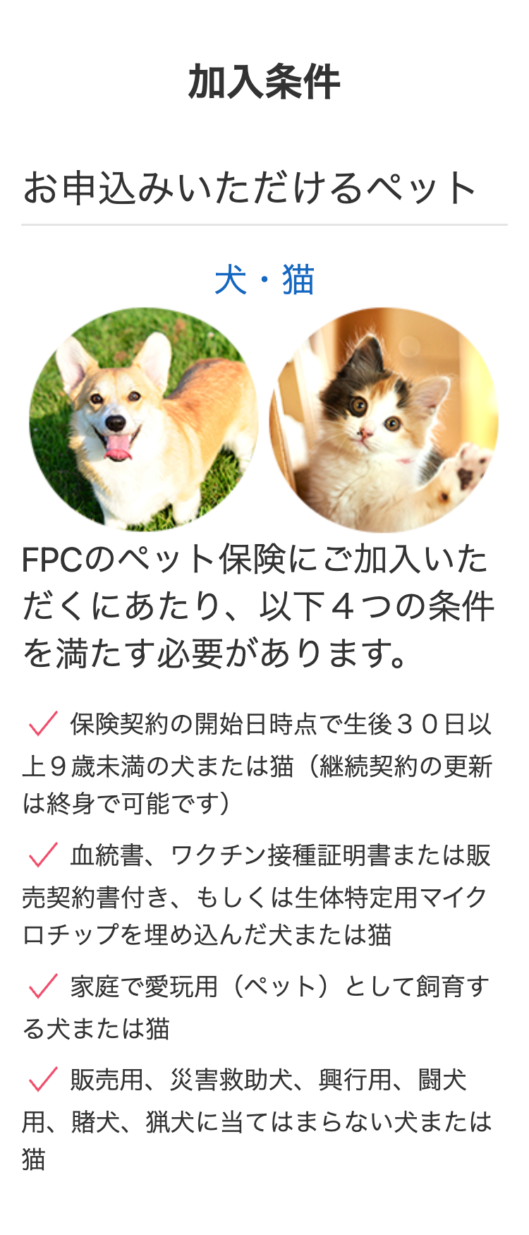 加入条件
お申込みいただけるペット
犬・猫
FPCのペット保険にご加入いた
だくにあたり、以下4つの条件
を満たす必要があります。
✓ 保険契約の開始日時点で生後30日以
上9歳未満の犬または猫 (継続契約の更新
は終身で可能です)
✓ 血統書、ワクチン接種証明書または販
売契約書付き、 もしくは生体特定用マイク
ロチップを埋め込んだ犬または猫
✓ 家庭で愛玩用 (ペット) として飼育す
る犬または猫
✓ 販売用、 災害救助犬、 興行用、 闘犬
用、賭犬、猟犬に当てはまらない犬または
猫