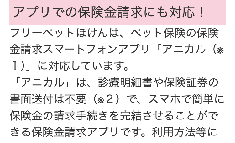 アプリでの保険金請求にも対応!
フリーペットほけんは、 ペット保険の保険
金請求スマートフォンアプリ「アニカル(※
1)」に対応しています。
「アニカル」は、診療明細書や保険証券の
書面送付は不要 (2) で、スマホで簡単に
保険金の請求手続きを完結させることがで
きる保険金請求アプリです。 利用方法等に
