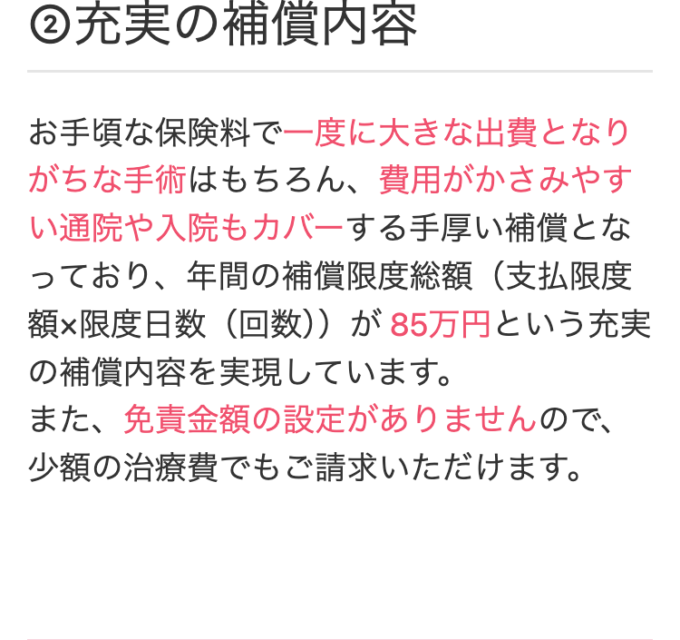 ②充実の補償内容
お手頃な保険料で一度に大きな出費となり
がちな手術はもちろん、 費用がかさみやす
い通院や入院もカバーする手厚い補償とな
っており、年間の補償限度総額(支払限度
額×限度日数(回数)) が 85万円という充実
の補償内容を実現しています。
また、免責金額の設定がありませんので、
少額の治療費でもご請求いただけます。