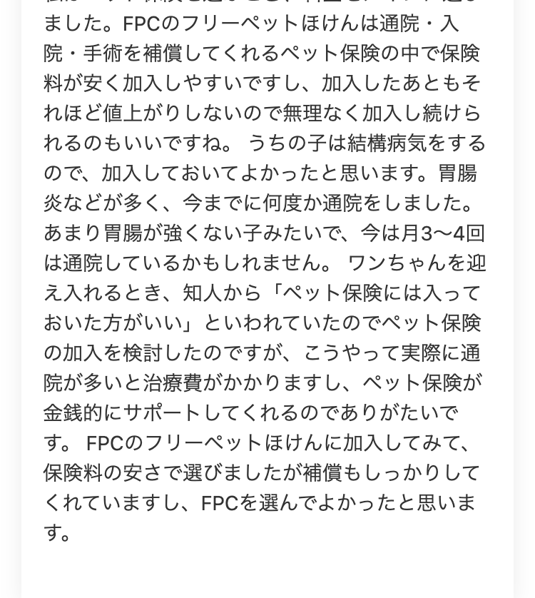ました。 FPCのフリーペットほけんは通院・入
院・手術を補償してくれるペット保険の中で保険
料が安く加入しやすいですし、 加入したあともそ
れほど値上がりしないので無理なく加入し続けら
れるのもいいですね。 うちの子は結構病気をする
ので、加入しておいてよかったと思います。 胃腸
炎などが多く、今までに何度か通院をしました。
あまり胃腸が強くない子みたいで、 今は月3~4回
は通院しているかもしれません。 ワンちゃんを迎
え入れるとき、知人から「ペット保険には入って
おいた方がいい」 といわれていたのでペット保険
の加入を検討したのですが、 こうやって実際に通
院が多いと治療費がかかりますし、 ペット保険が
金銭的にサポートしてくれるのでありがたいで
す。 FPCのフリーペットほけんに加入してみて、
保険料の安さで選びましたが補償もしっかりして
くれていますし、 FPCを選んでよかったと思いま
す。