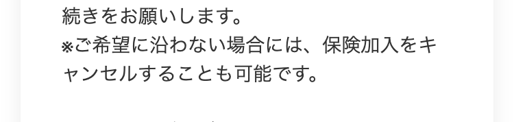 続きをお願いします。
※ご希望に沿わない場合には、保険加入をキ
ャンセルすることも可能です。