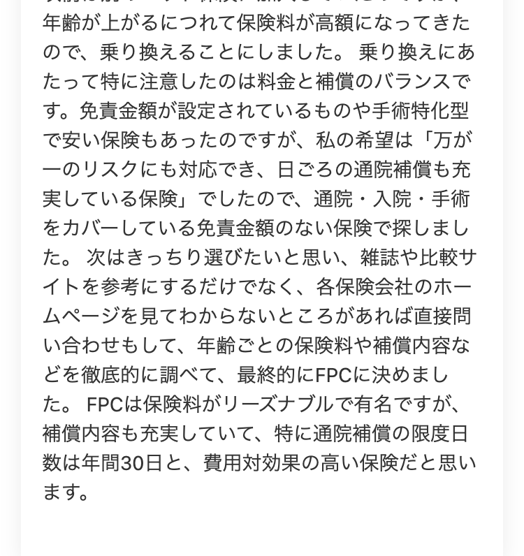 年齢が上がるにつれて保険料が高額になってきた
ので、乗り換えることにしました。 乗り換えにあ
たって特に注意したのは料金と補償のバランスで
す。 免責金額が設定されているものや手術特化型
で安い保険もあったのですが、 私の希望は「万が
一のリスクにも対応でき、日ごろの通院補償も充
実している保険」 でしたので、 通院・入院・手術
をカバーしている免責金額のない保険で探しまし
た。 次はきっちり選びたいと思い、雑誌や比較サ
イトを参考にするだけでなく、 各保険会社のホー
ムページを見てわからないところがあれば直接問
い合わせもして、年齢ごとの保険料や補償内容な
どを徹底的に調べて、最終的にFPCに決めまし
た。 FPCは保険料がリーズナブルで有名ですが、
補償内容も充実していて、 特に通院補償の限度日
数は年間30日と、費用対効果の高い保険だと思い
ます。