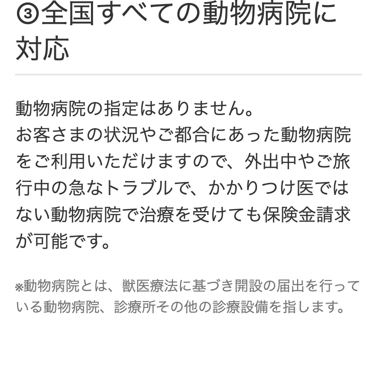 ③全国すべての動物病院に対応
動物病院の指定はありません。
お客さまの状況やご都合にあった動物病院
をご利用いただけますので、 外出中やご旅
行中の急なトラブルで、かかりつけ医では
ない動物病院で治療を受けても保険金請求
が可能です。
※動物病院とは、獣医療法に基づき開設の届出を行って
いる動物病院、診療所その他の診療設備を指します。
