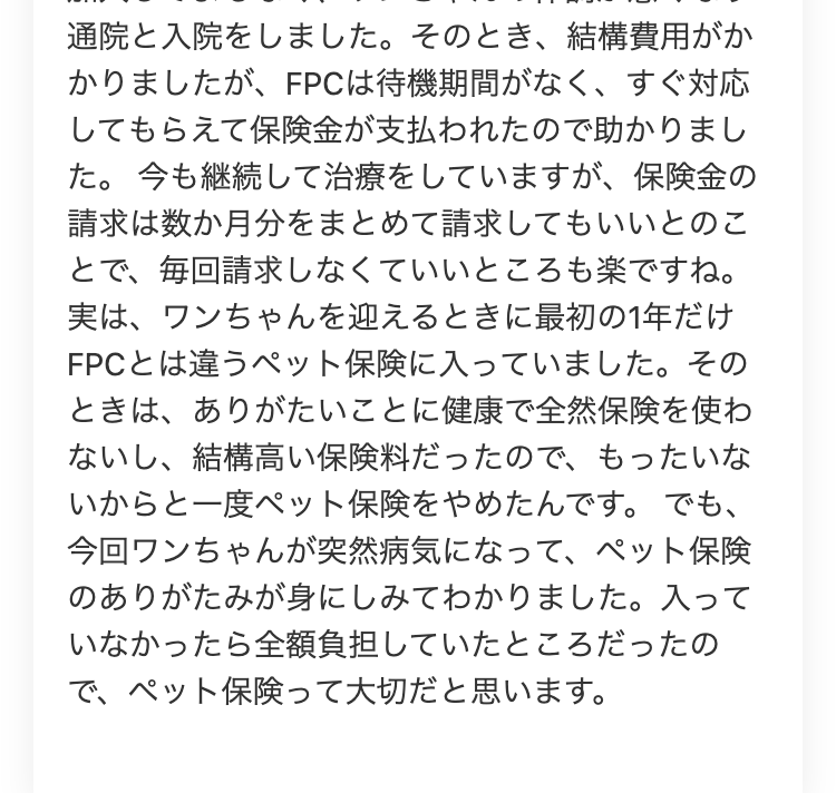 通院と入院をしました。 そのとき、 結構費用がか
かりましたが、 FPCは待機期間がなく、 すぐ対応
してもらえて保険金が支払われたので助かりまし
た。 今も継続して治療をしていますが、 保険金の
請求は数か月分をまとめて請求してもいいとのこ
とで、毎回請求しなくていいところも楽ですね。
実は、ワンちゃんを迎えるときに最初の1年だけ
FPCとは違うペット保険に入っていました。 その
ときは、ありがたいことに健康で全然保険を使わ
ないし、 結構高い保険料だったので、もったいな
いからと一度ペット保険をやめたんです。 でも、
今回ワンちゃんが突然病気になって、 ペット保険
のありがたみが身にしみてわかりました。 入って
いなかったら全額負担していたところだったの
で、ペット保険って大切だと思います。