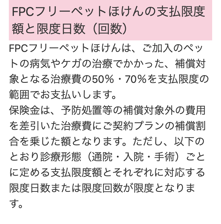 FPCフリーペットほけんの支払限度
限度日数 (回数)
FPCフリーペットほけんは、ご加入のペッ
トの病気やケガの治療でかかった、補償対
象となる治療費の50% ・ 70%を支払限度の
範囲でお支払いします。
保険金は、予防処置等の補償対象外の費用
を差引いた治療費にご契約プランの補償割
合を乗じた額となります。 ただし、以下の
とおり診療形態(通院・入院・手術)ごと
に定める支払限度額とそれぞれに対応する
限度日数または限度回数が限度となりま
す。