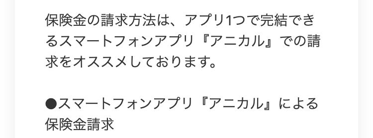 保険金の請求方法は、 アプリ1つで完結でき
るスマートフォンアプリ 『アニカル』での請
求をオススメしております。
●スマートフォンアプリ『アニカル』による
保険金請求