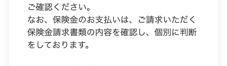 ご確認ください。
なお、保険金のお支払いは、ご請求いただく
保険金請求書類の内容を確認し、個別に判断
をしております。