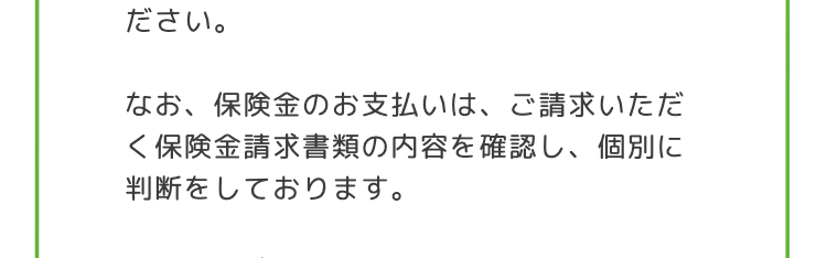 ださい。
なお、保険金のお支払いは、ご請求いただ
<保険金請求書類の内容を確認し、個別に
判断をしております。
