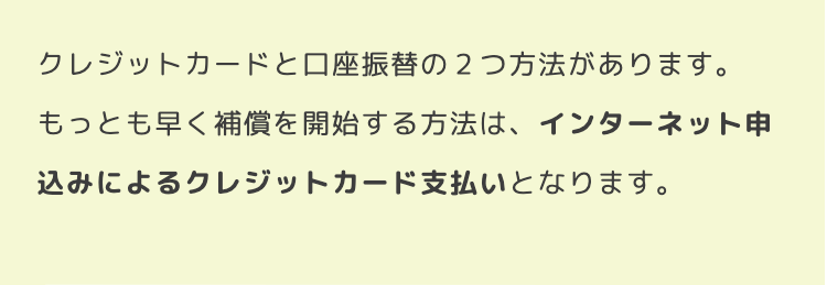 クレジットカードと口座振替の2つ方法があります。
もっとも早く補償を開始する方法は、インターネット申
込みによるクレジットカード支払いとなります。