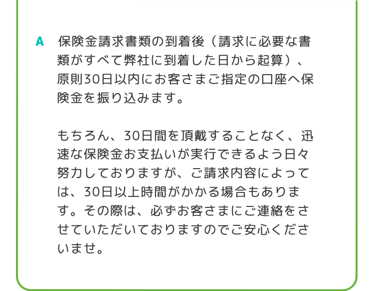 A 保険金請求書類の到着後 (請求に必要な書
類がすべて弊社に到着した日から起算)、
原則30日以内にお客さまご指定の口座へ保
険金を振り込みます。
もちろん、30日間を頂戴することなく、迅
速な保険金お支払いが実行できるよう日々
努力しておりますが、ご請求内容によって
は、30日以上時間がかかる場合もありま
す。 その際は、必ずお客さまにご連絡をさ
せていただいておりますのでご安心くださ
いませ。