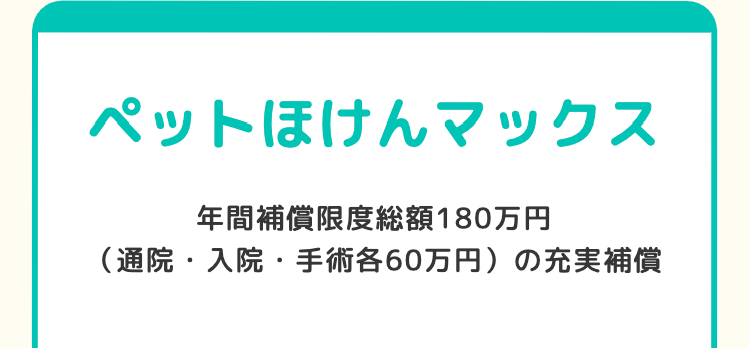 ペットほけんマックス
年間補償限度総額180万円
(通院・入院・手術各60万円)の充実補償