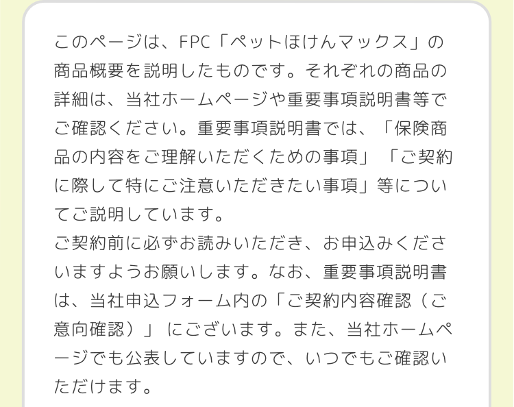 このページは、FPC 「ペットほけんマックス」の
商品概要を説明したものです。 それぞれの商品の
詳細は、当社ホームページや重要事項説明書等で
ご確認ください。 重要事項説明書では、「保険商
品の内容をご理解いただくための事項」 「ご契約
に際して特にご注意いただきたい事項」 等につい
てご説明しています。
ご契約前に必ずお読みいただき、お申込みくださ
いますようお願いします。 なお、 重要事項説明書
は、当社申込フォーム内の「ご契約内容確認(ご
意向確認)」にございます。
にございます。 また、 当社ホームペ
ージでも公表していますので、いつでもご確認い
ただけます。