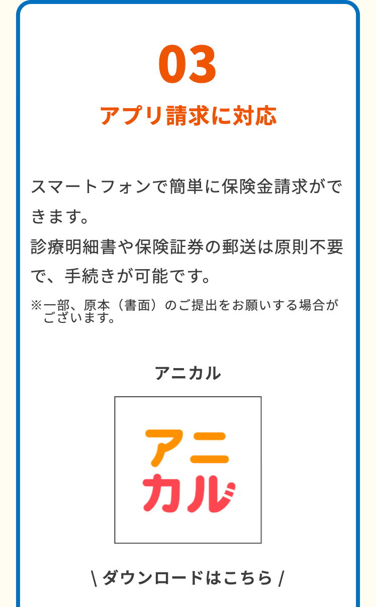 03
アプリ請求に対応
スマートフォンで簡単に保険金請求がで
きます。
診療明細書や保険証券の郵送は原則不要
で、手続きが可能です。
※一部、原本 (書面) のご提出をお願いする場合が
ございます。
アニカル
アニ
カル
ダウンロードはこちら /