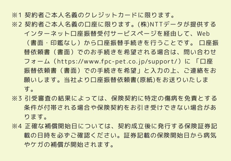 ※1 契約者ご本人名義のクレジットカードに限ります。
※2 契約者ご本人名義の口座に限ります。 (株) NTTデータが提供する
インターネット口座振替受付サービスページを経由して、Web
(書面・印鑑なし)から口座振替手続きを行うことです。 口座振
替依頼書(書面)でのお手続きを希望される場合は、 問い合わせ
フォーム (https://www.fpc-pet.co.jp/support/)に「口座
振替依頼書 (書面)での手続きを希望」 と入力の上、ご連絡をお
願いします。 当社より口座振替依頼書(原紙)をお送りいたしま
す。
※3 引受審査の結果によっては、保険契約に特定の傷病を免責とする
条件が付帯される場合や保険契約をお引き受けできない場合があ
ります。
※4 正確な補償開始日については、 契約成立後に発行する保険証券記
載の日時を必ずご確認ください。 証券記載の保険開始日から病気
やケガの補償が開始されます。