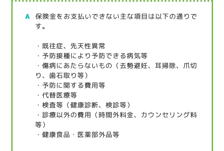 A 保険金をお支払いできない主な項目は以下の通りで
す。
既往症、 先天性異常
・予防接種により予防できる病気等
傷病にあたらないもの (去勢避妊、 耳掃除、爪切
り、歯石取り等)
・予防に関する費用等
・代替医療等
検査等 (健康診断、 検診等)
等)
診療以外の費用 (時間外料金、 カウンセリング料
・健康食品・医薬部外品等