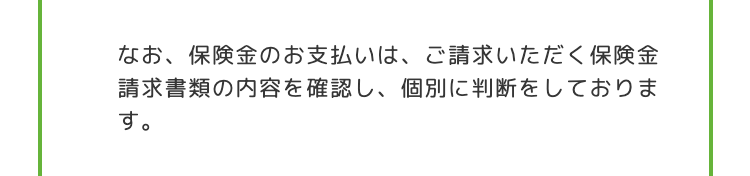 なお、 保険金のお支払いは、 ご請求いただく保険金
請求書類の内容を確認し、 個別に判断をしておりま
す。