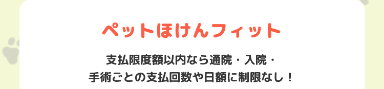 ペットほけんフィット
支払限度額以内なら通院 入院・
手術ごとの支払回数や日額に制限なし!
