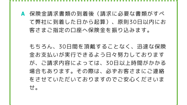 A 保険金請求書類の到着後 (請求に必要な書類がすべ
て弊社に到着した日から起算)、原則30日以内にお
客さまご指定の口座へ保険金を振り込みます。
もちろん、30日間を頂戴することなく、 迅速な保険
金お支払いが実行できるよう日々努力しております
が、ご請求内容によっては、30日以上時間がかかる
場合もあります。 その際は、必ずお客さまにご連絡
をさせていただいておりますのでご安心くださいま
せ。