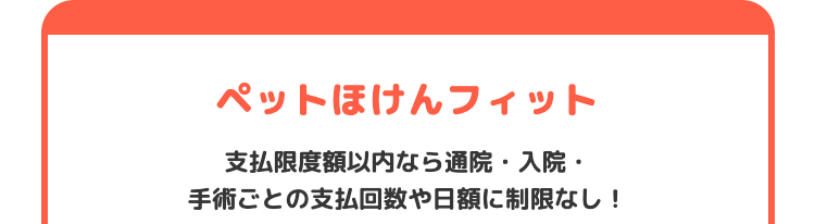 ペットほけんフィット
支払限度額以内なら通院 入院・
手術ごとの支払回数や日額に制限なし!