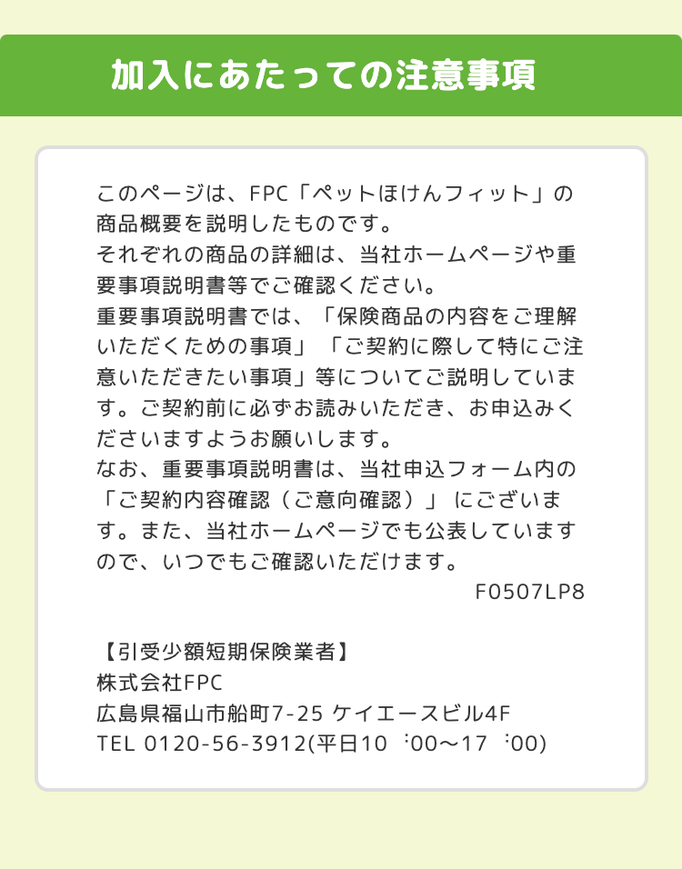 加入にあたっての注意事項
このページは、FPC「ペットほけんフィット」の
商品概要を説明したものです。
それぞれの商品の詳細は、当社ホームページや重
要事項説明書等でご確認ください。
重要事項説明書では、「保険商品の内容をご理解
いただくための事項」 「ご契約に際して特にご注
意いただきたい事項」 等についてご説明していま
す。 ご契約前に必ずお読みいただき、 お申込みく
ださいますようお願いします。
なお、 重要事項説明書は、当社申込フォーム内の
「ご契約内容確認 (ご意向確認)」にございま
す。 また、 当社ホームページでも公表しています
ので、いつでもご確認いただけます。
【引受少額短期保険業者】
F0507LP8
株式会社FPC
広島県福山市船町7-25 ケイエースビル4F
TEL 0120-56-3912(平日10:00~17:00)
