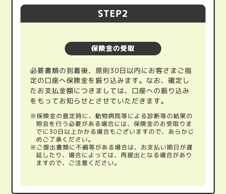 STEP2
保険金の受取
必要書類の到着後、 原則30日以内にお客さまご指
定の口座へ保険金を振り込みます。 なお、 確定し
たお支払金額につきましては、口座への振り込み
をもってお知らせとさせていただきます。
※保険金の査定時に、動物病院等による診断等の結果の
照会を行う必要がある場合には、保険金のお受取りま
でに30日以上かかる場合もございますので、あらかじ
めご了承ください。
※ご提出書類に不備等がある場合は、お支払い期日が遅
延したり、 場合によっては、 再提出となる場合があり
ますので、ご注意ください。