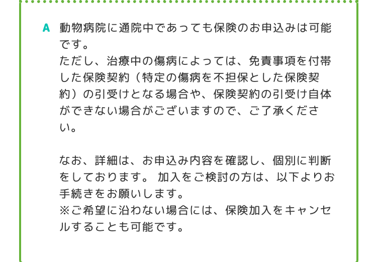 A 動物病院に通院中であっても保険のお申込みは可能
です。
ただし、治療中の傷病によっては、 免責事項を付帯
した保険契約 (特定の傷病を不担保とした保険契
約)の引受けとなる場合や、 保険契約の引受け自体
ができない場合がございますので、ご了承くださ
い。
なお、詳細は、 お申込み内容を確認し、 個別に判断
をしております。 加入をご検討の方は、以下よりお
手続きをお願いします。
※ご希望に沿わない場合には、保険加入をキャンセ
ルすることも可能です。