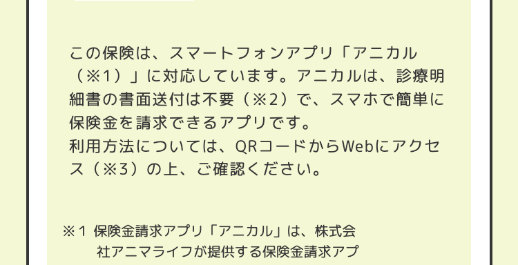 この保険は、スマートフォンアプリ「アニカル
(※1)」に対応しています。 アニカルは、診療明
細書の書面送付は不要 (※2)で、スマホで簡単に
保険金を請求できるアプリです。
利用方法については、 QRコードからWebにアクセ
ス(※3)の上、 ご確認ください。
※1 保険金請求アプリ 「アニカル」は、株式会
社アニマライフが提供する保険金請求アプ