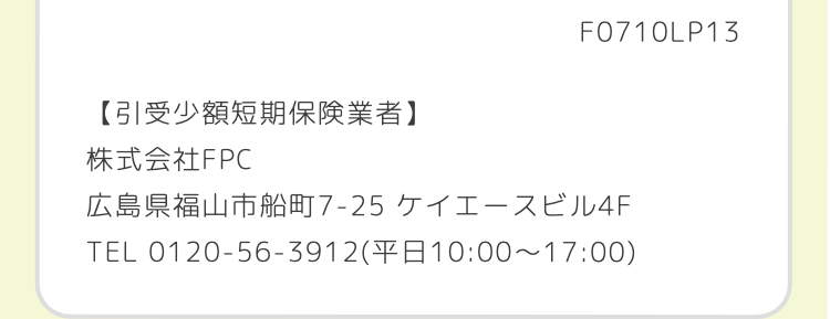 F0710LP1ろ
【引受少額短期保険業者】
株式会社FPC
広島県福山市船町7-25 ケイエースビル4F
TEL 0120-56-3912(10:00~17:00)